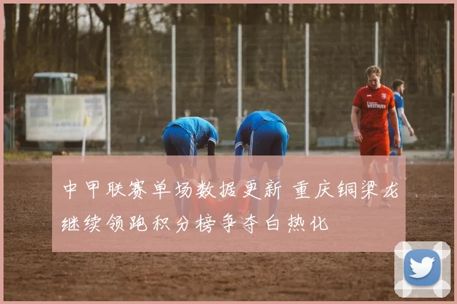 中甲联赛单场数据更新 重庆铜梁龙继续领跑积分榜争夺白热化