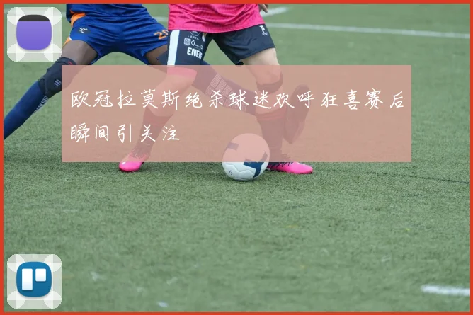 欧冠拉莫斯绝杀球迷欢呼狂喜赛后瞬间引关注