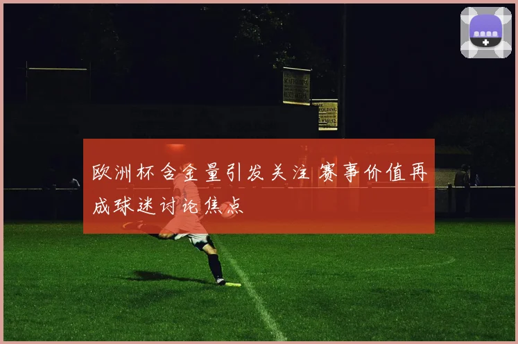 欧洲杯含金量引发关注 赛事价值再成球迷讨论焦点