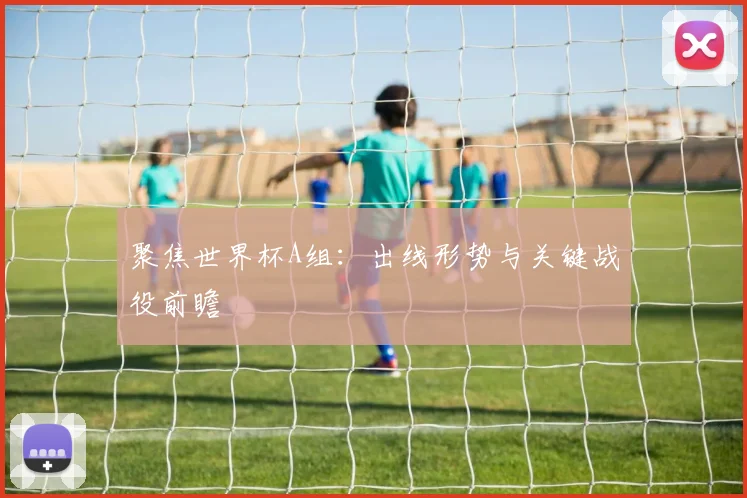 聚焦世界杯A组:出线形势与关键战役前瞻