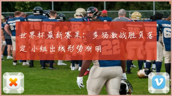世界杯最新赛果:多场激战胜负落定 小组出线形势渐明
