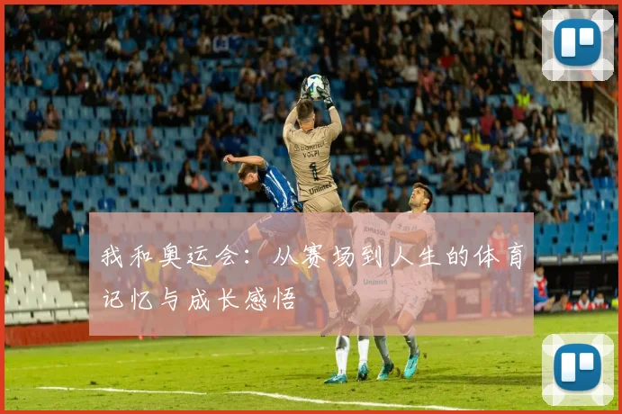 我和奥运会:从赛场到人生的体育记忆与成长感悟