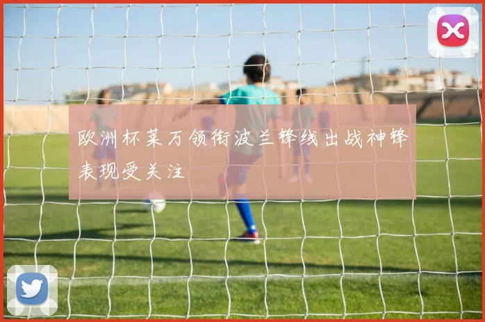 欧洲杯莱万领衔波兰锋线出战神锋表现受关注