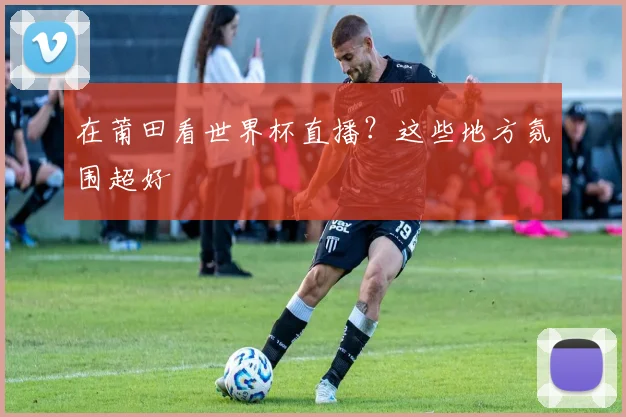 在莆田看世界杯直播?这些地方氛围超好