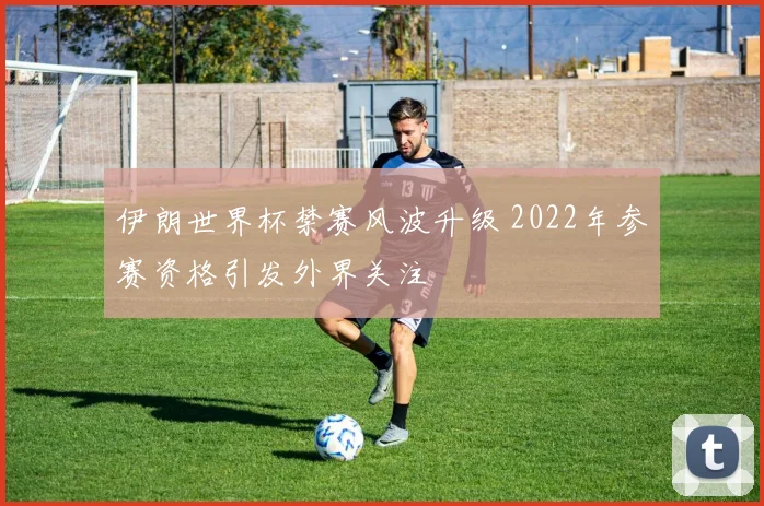 伊朗世界杯禁赛风波升级 2022年参赛资格引发外界关注