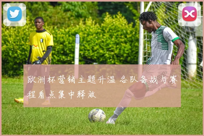 欧洲杯营销主题升温 各队备战与赛程看点集中释放