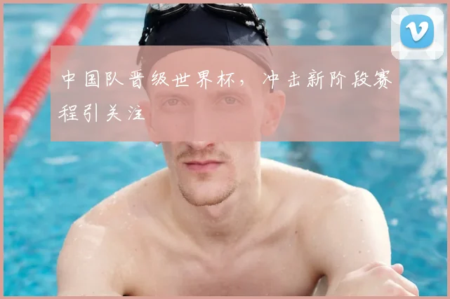 中国队晋级世界杯，冲击新阶段赛程引关注