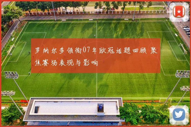 罗纳尔多领衔07年欧冠话题回顾 聚焦赛场表现与影响