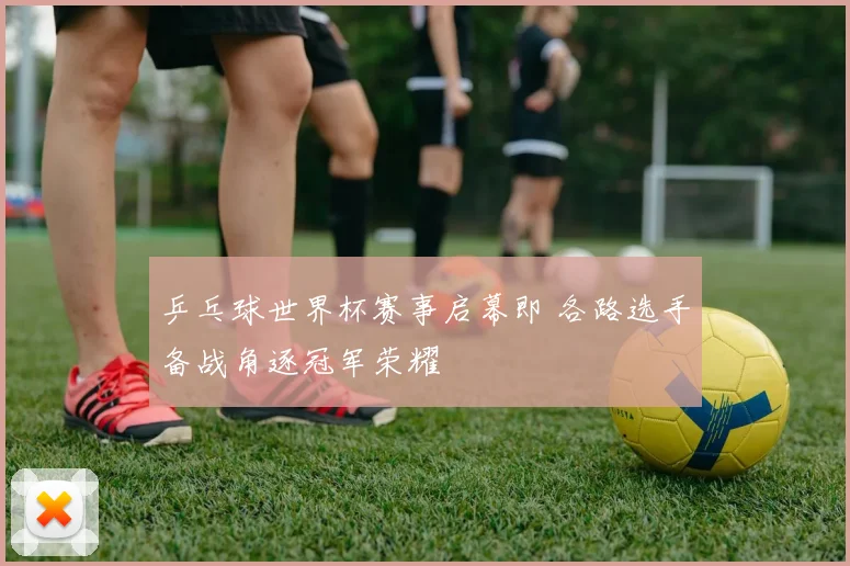 乒乓球世界杯赛事启幕即 各路选手备战角逐冠军荣耀