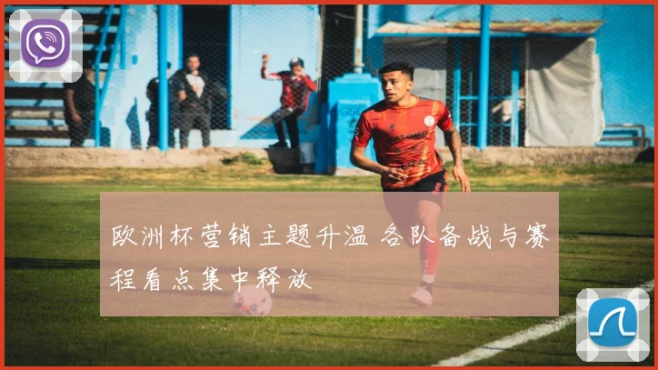 欧洲杯营销主题升温 各队备战与赛程看点集中释放