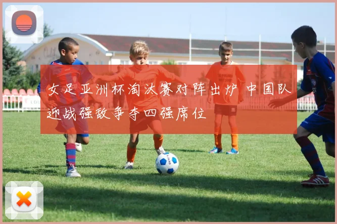女足亚洲杯淘汰赛对阵出炉 中国队迎战强敌争夺四强席位