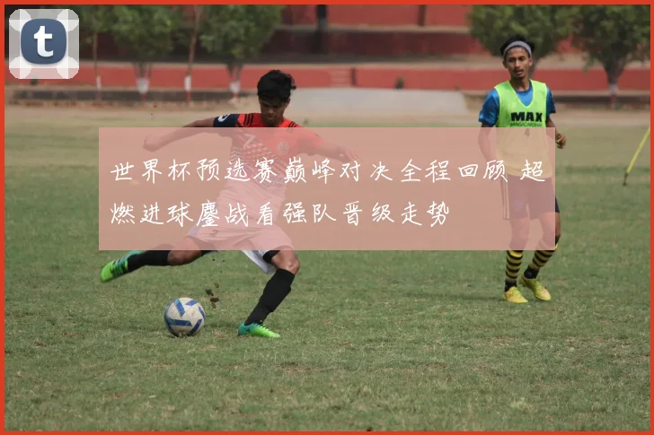 世界杯预选赛巅峰对决全程回顾 超燃进球鏖战看强队晋级走势