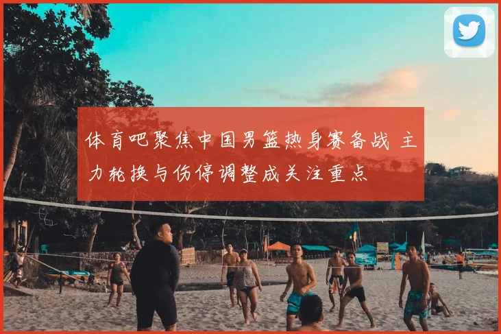 体育吧聚焦中国男篮热身赛备战 主力轮换与伤停调整成关注重点