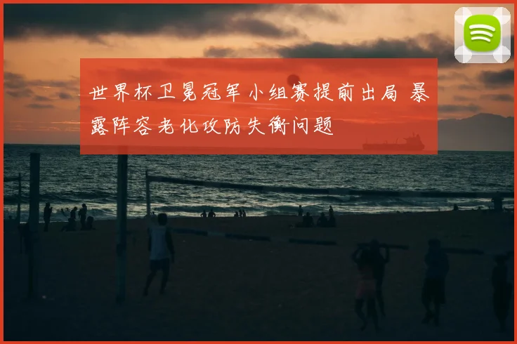 世界杯卫冕冠军小组赛提前出局 暴露阵容老化攻防失衡问题