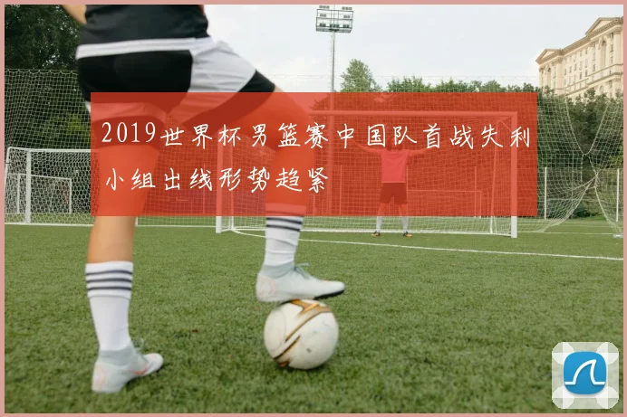 2019世界杯男篮赛中国队首战失利小组出线形势趋紧