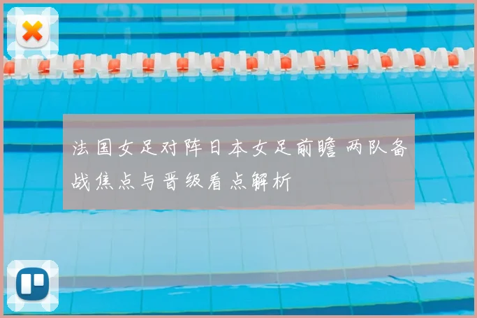 法国女足对阵日本女足前瞻 两队备战焦点与晋级看点解析