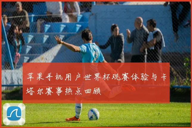 苹果手机用户世界杯观赛体验与卡塔尔赛事热点回顾