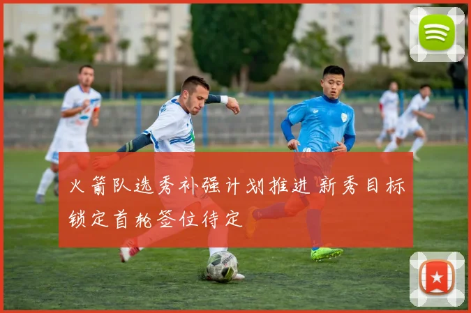 火箭队选秀补强计划推进 新秀目标锁定首轮签位待定