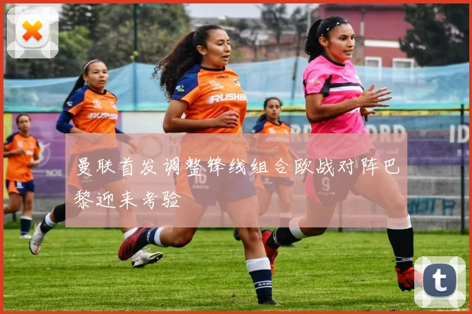 曼联首发调整锋线组合欧战对阵巴黎迎来考验