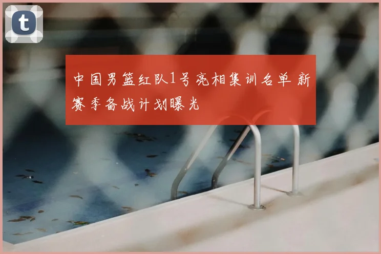 中国男篮红队1号亮相集训名单 新赛季备战计划曝光