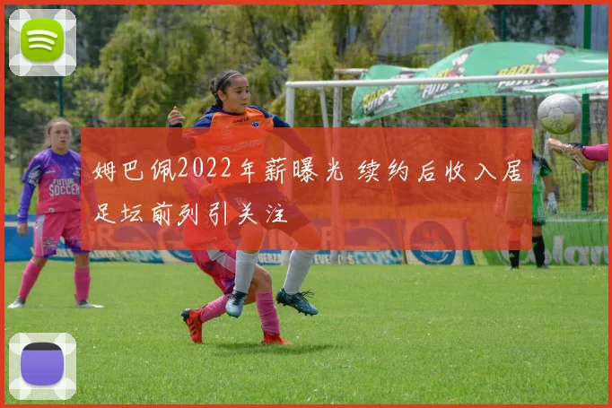 姆巴佩2022年薪曝光 续约后收入居足坛前列引关注
