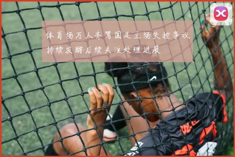 体育场万人齐骂国足主场失控争议持续发酵后续关注处理进展