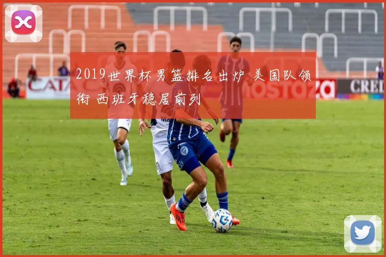 2019世界杯男篮排名出炉 美国队领衔 西班牙稳居前列