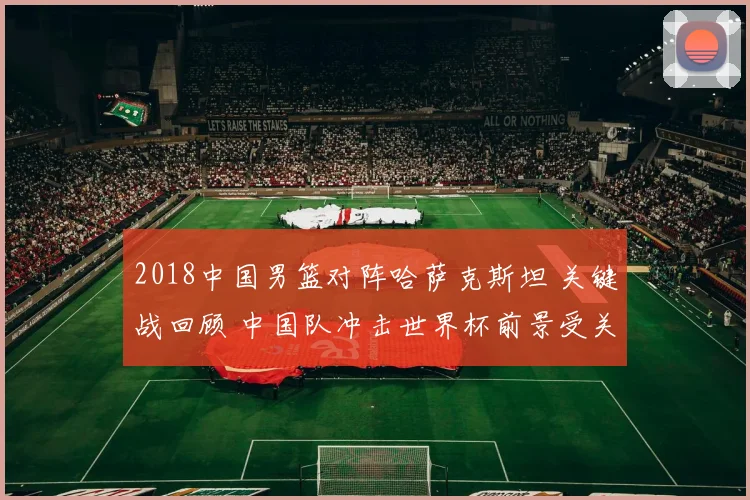 2018中国男篮对阵哈萨克斯坦 关键战回顾 中国队冲击世界杯前景受关注