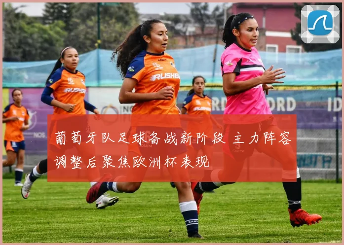 葡萄牙队足球备战新阶段 主力阵容调整后聚焦欧洲杯表现