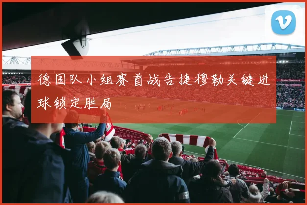 德国队小组赛首战告捷穆勒关键进球锁定胜局