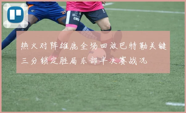 热火对阵雄鹿全场回放巴特勒关键三分锁定胜局东部半决赛战况