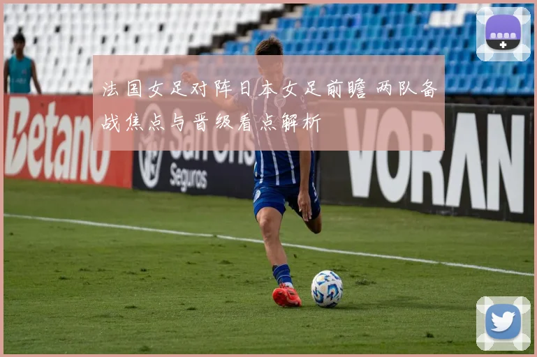 法国女足对阵日本女足前瞻 两队备战焦点与晋级看点解析