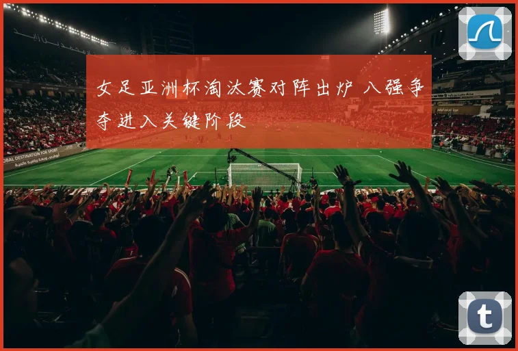 女足亚洲杯淘汰赛对阵出炉 八强争夺进入关键阶段