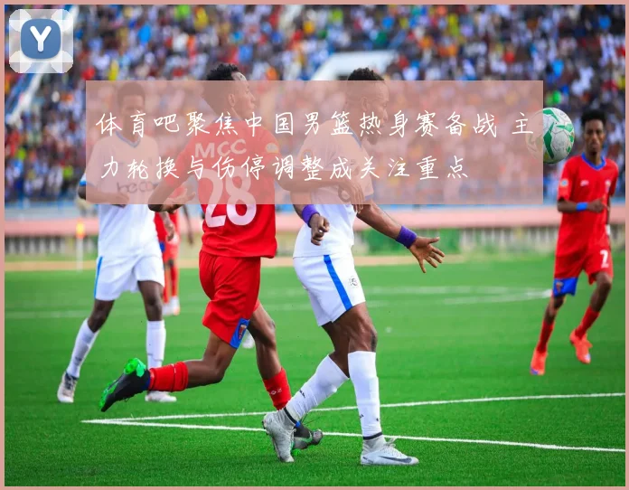 体育吧聚焦中国男篮热身赛备战 主力轮换与伤停调整成关注重点