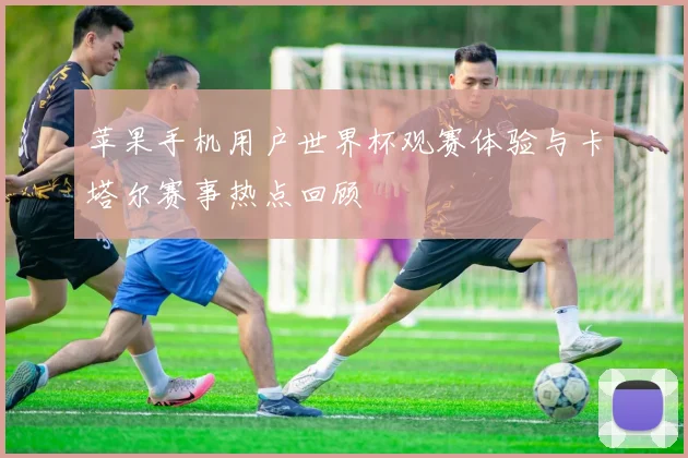 苹果手机用户世界杯观赛体验与卡塔尔赛事热点回顾