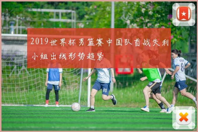 2019世界杯男篮赛中国队首战失利小组出线形势趋紧