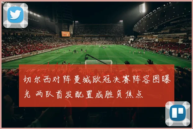 切尔西对阵曼城欧冠决赛阵容图曝光 两队首发配置成胜负焦点