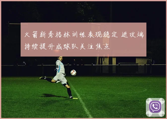 火箭新秀格林训练表现稳定 进攻端持续提升成球队关注焦点