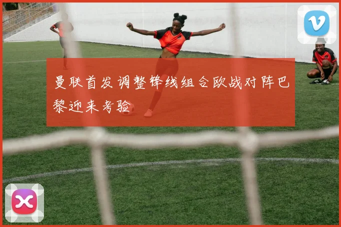 曼联首发调整锋线组合欧战对阵巴黎迎来考验