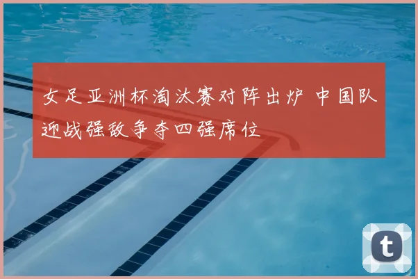 女足亚洲杯淘汰赛对阵出炉 中国队迎战强敌争夺四强席位