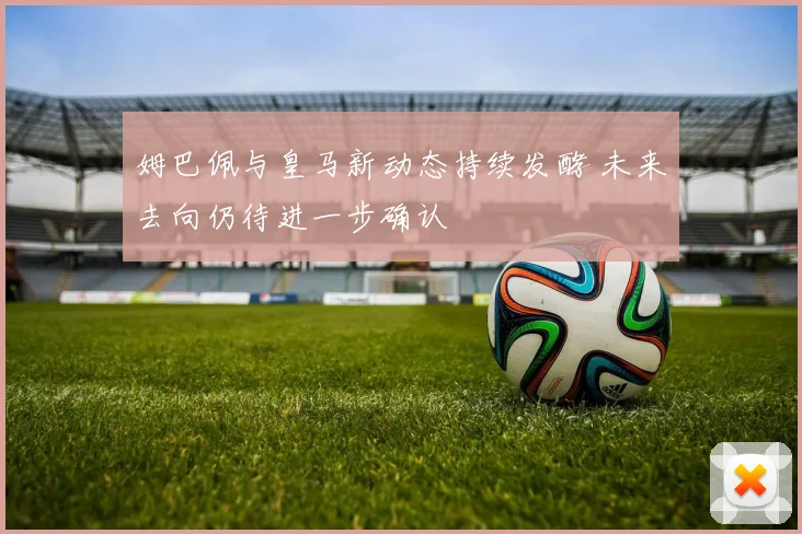 姆巴佩与皇马新动态持续发酵 未来去向仍待进一步确认
