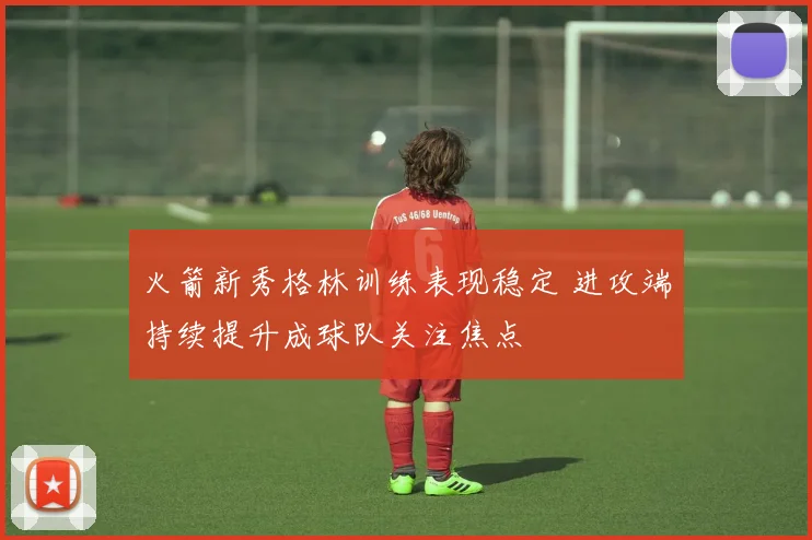 火箭新秀格林训练表现稳定 进攻端持续提升成球队关注焦点