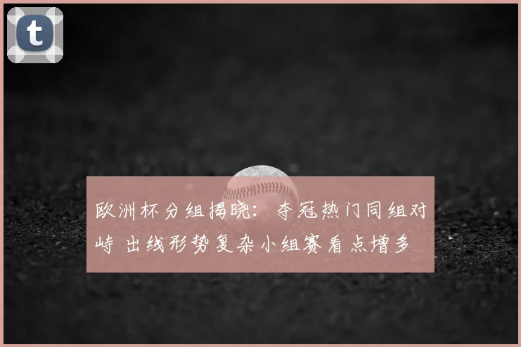欧洲杯分组揭晓：夺冠热门同组对峙 出线形势复杂小组赛看点增多