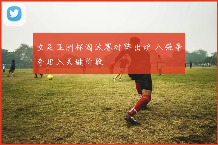 女足亚洲杯淘汰赛对阵出炉 八强争夺进入关键阶段