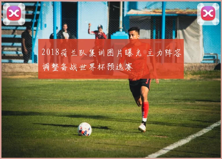 2018荷兰队集训图片曝光 主力阵容调整备战世界杯预选赛