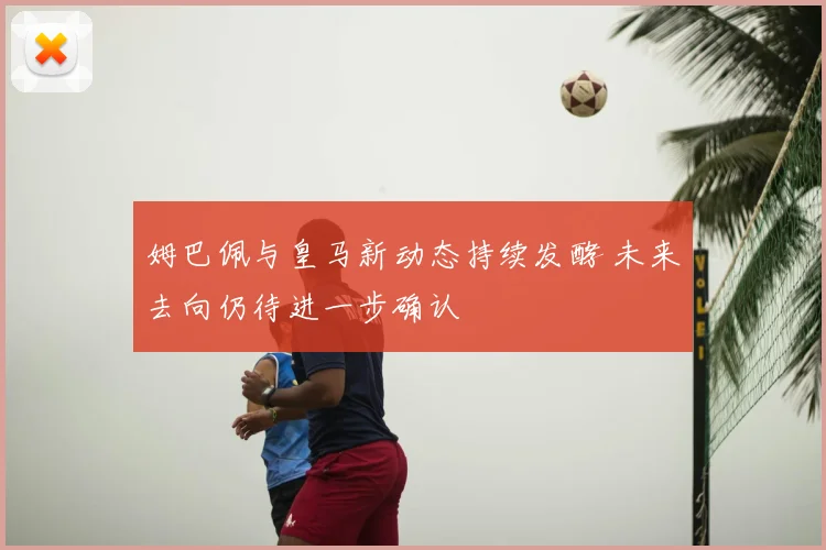姆巴佩与皇马新动态持续发酵 未来去向仍待进一步确认