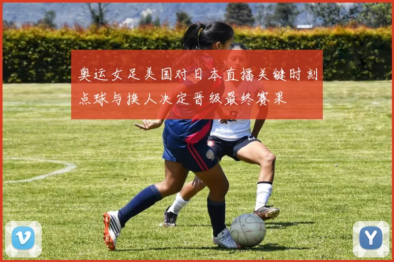 奥运女足美国对日本直播关键时刻点球与换人决定晋级最终赛果