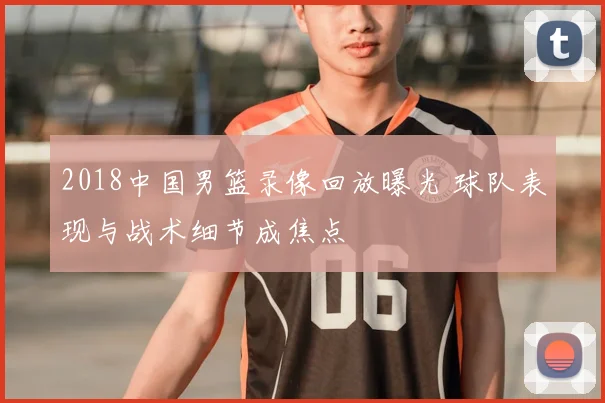 2018中国男篮录像回放曝光 球队表现与战术细节成焦点